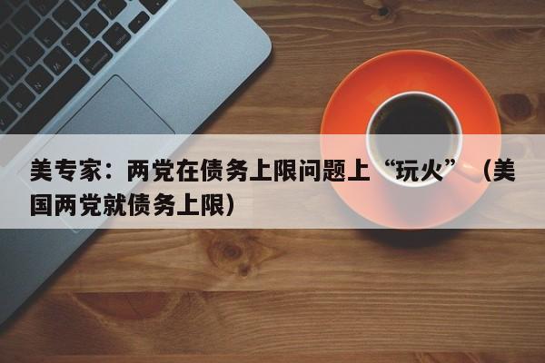 美专家：两党在债务上限问题上“玩火”（美国两党就债务上限）