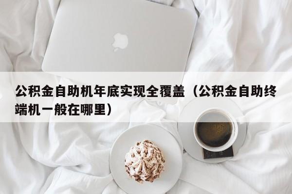 公积金自助机年底实现全覆盖（公积金自助终端机一般在哪里）