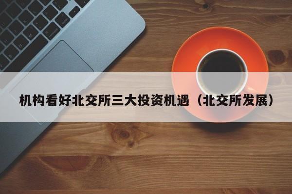 机构看好北交所三大投资机遇（北交所发展）