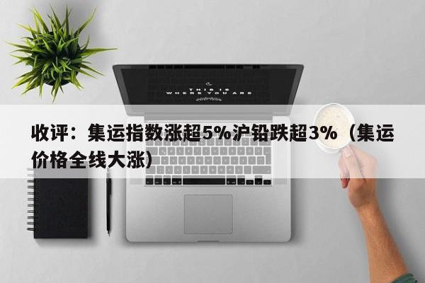 收评：集运指数涨超5%沪铅跌超3%（集运价格全线大涨）