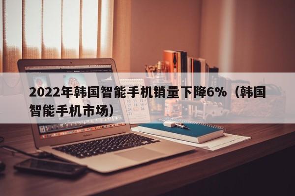 2022年韩国智能手机销量下降6%（韩国智能手机市场）