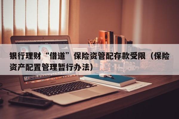银行理财“借道”保险资管配存款受限（保险资产配置管理暂行办法）