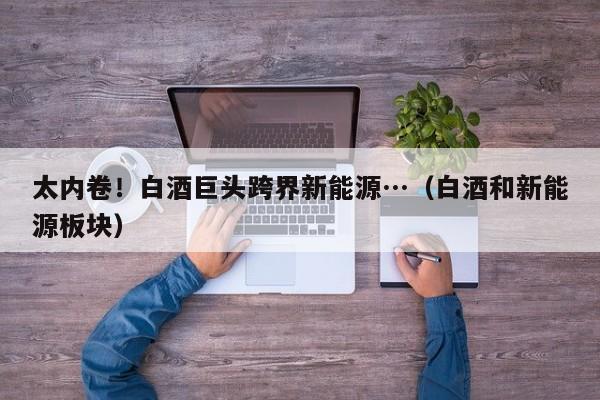 太内卷！白酒巨头跨界新能源…（白酒和新能源板块）