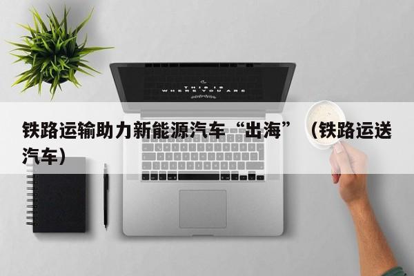铁路运输助力新能源汽车“出海”（铁路运送汽车）