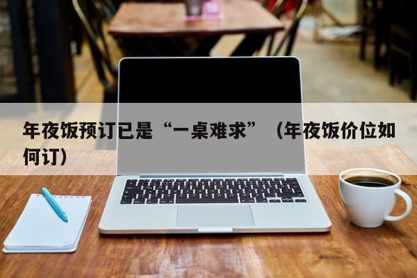 年夜饭预订已是“一桌难求”（年夜饭价位如何订）