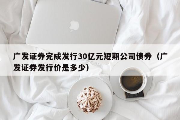 广发证券完成发行30亿元短期公司债券（广发证券发行价是多少）