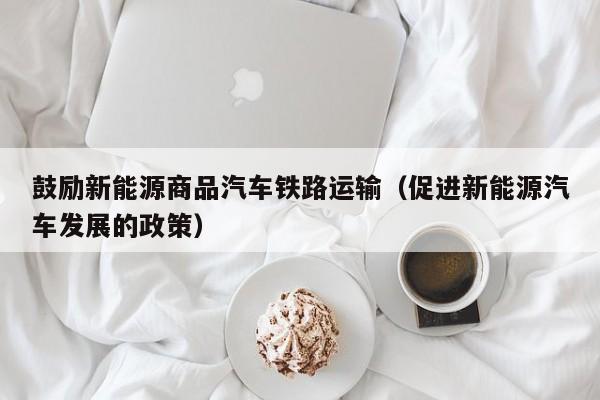 鼓励新能源商品汽车铁路运输（促进新能源汽车发展的政策）