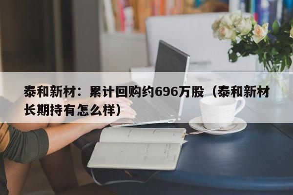 泰和新材：累计回购约696万股（泰和新材长期持有怎么样）