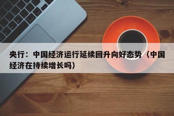央行：中国经济运行延续回升向好态势（中国经济在持续增长吗）