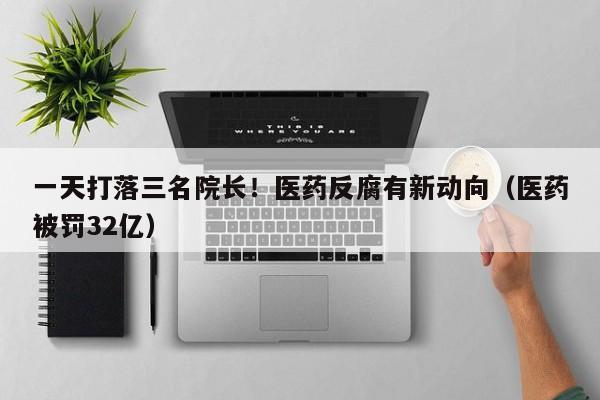一天打落三名院长！医药反腐有新动向（医药被罚32亿）
