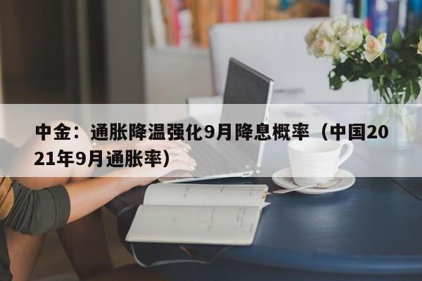 中金：通胀降温强化9月降息概率（中国2021年9月通胀率）