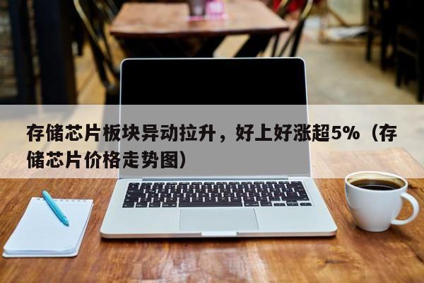 存储芯片板块异动拉升，好上好涨超5%（存储芯片价格走势图）