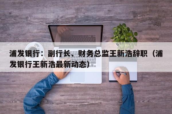 浦发银行：副行长、财务总监王新浩辞职（浦发银行王新浩最新动态）