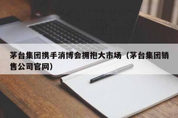茅台集团携手消博会拥抱大市场（茅台集团销售公司官网）