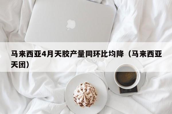 马来西亚4月天胶产量同环比均降（马来西亚天团）