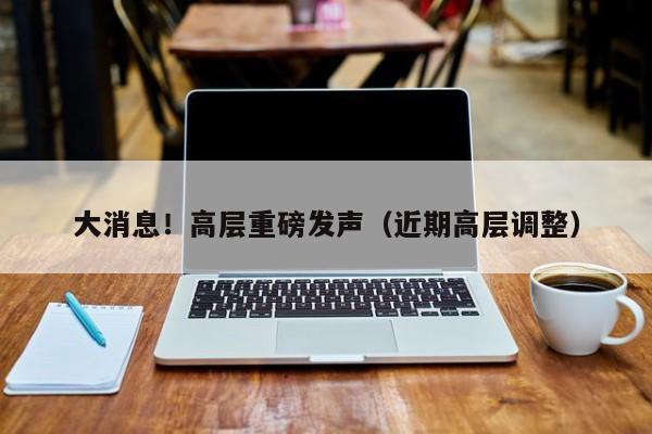 大消息！高层重磅发声（近期高层调整）