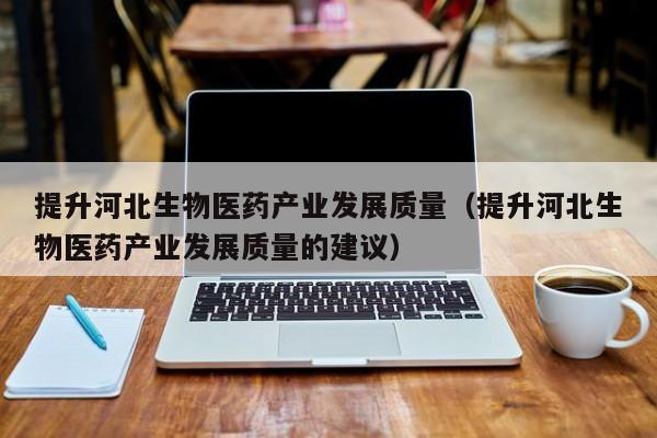 提升河北生物医药产业发展质量（提升河北生物医药产业发展质量的建议）