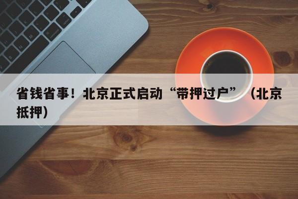 省钱省事！北京正式启动“带押过户”（北京抵押）
