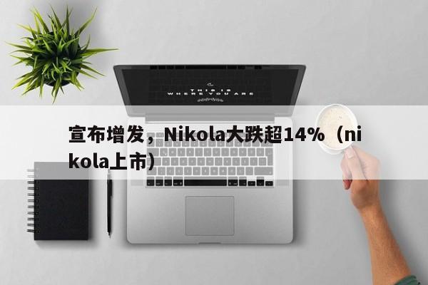 宣布增发，Nikola大跌超14%（nikola上市）