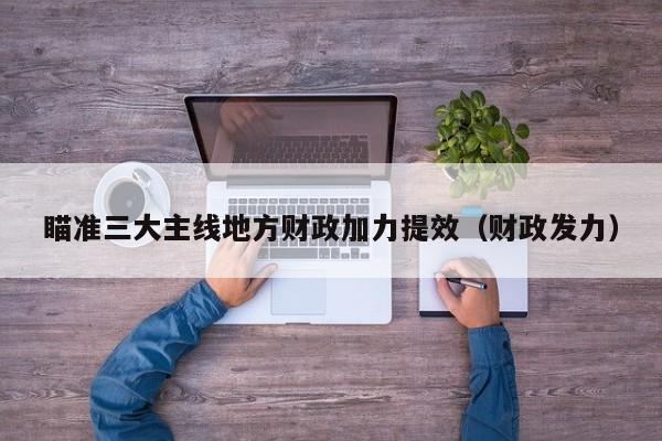 瞄准三大主线地方财政加力提效（财政发力）