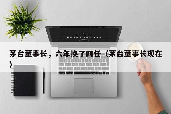 茅台董事长，六年换了四任（茅台董事长现在）