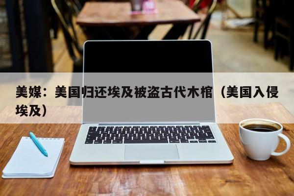 美媒：美国归还埃及被盗古代木棺（美国入侵埃及）